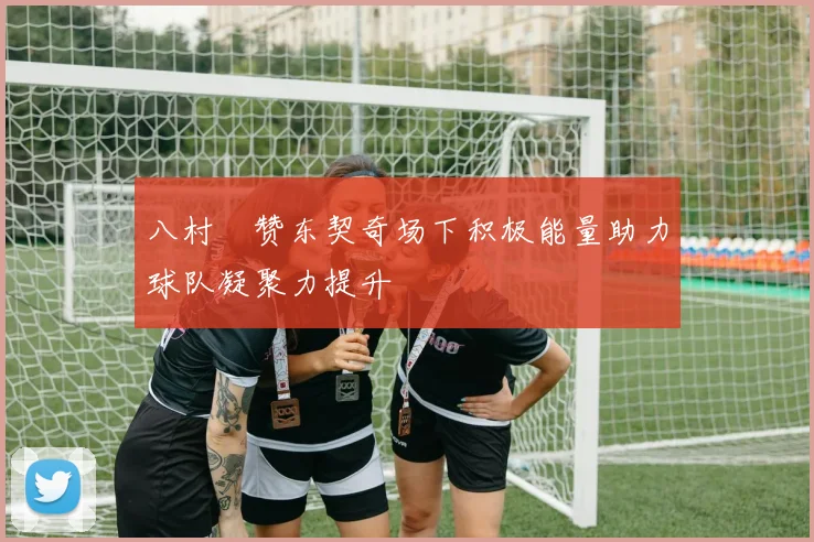 八村塁赞东契奇场下积极能量助力球队凝聚力提升