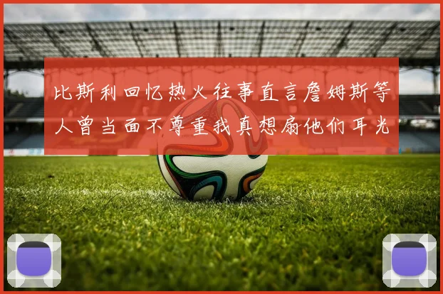 比斯利回忆热火往事直言詹姆斯等人曾当面不尊重我真想扇他们耳光