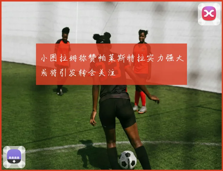 小图拉姆称赞帕莱斯特拉实力强大或将引发转会关注