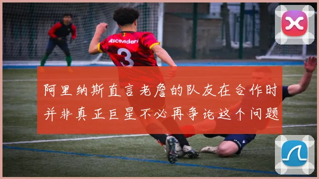 阿里纳斯直言老詹的队友在合作时并非真正巨星不必再争论这个问题