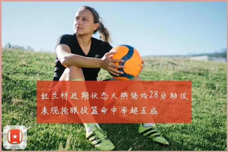 杜兰特近期状态火热场均28分助攻表现抢眼投篮命中率超五成