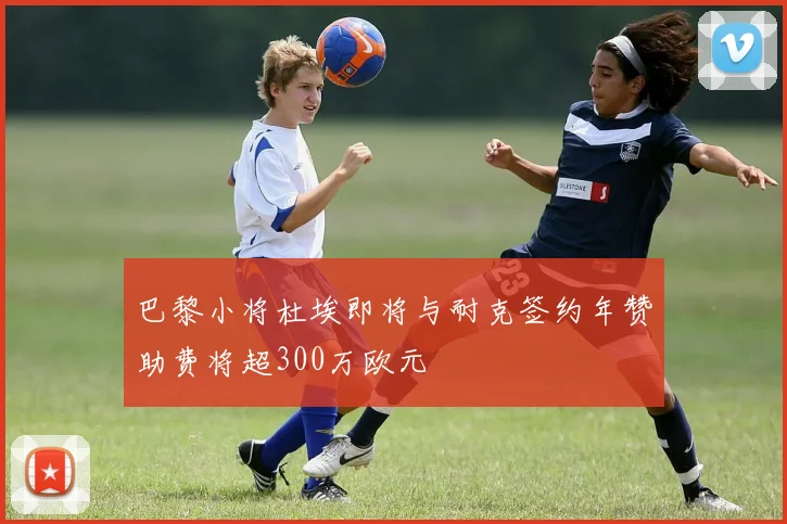 巴黎小将杜埃即将与耐克签约年赞助费将超300万欧元