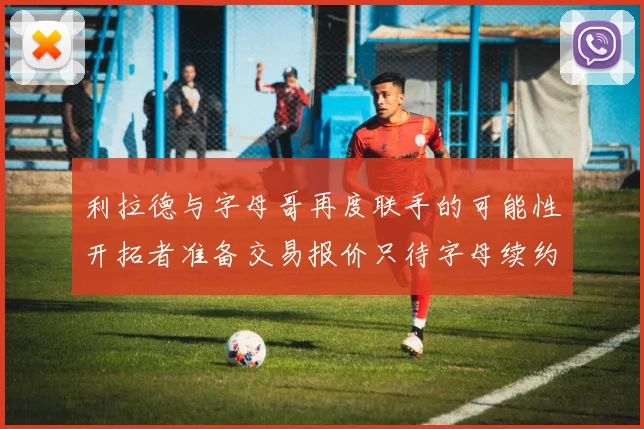 利拉德与字母哥再度联手的可能性开拓者准备交易报价只待字母续约意愿