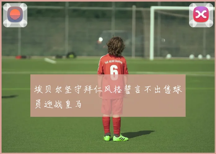 埃贝尔坚守拜仁风格誓言不出售球员迎战皇马