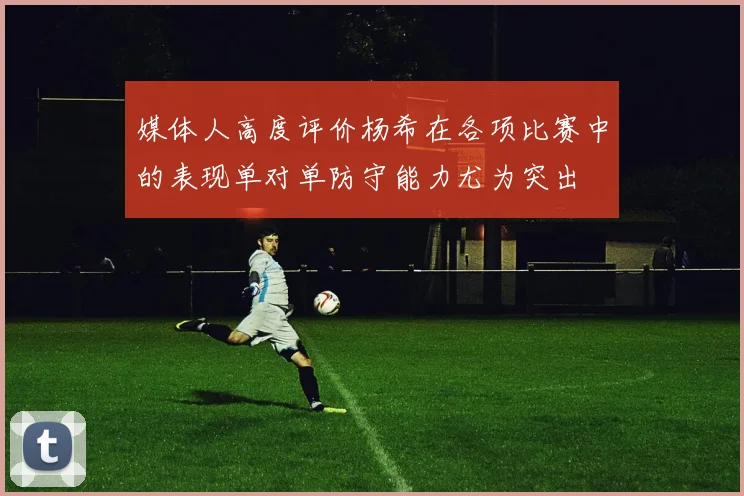 媒体人高度评价杨希在各项比赛中的表现单对单防守能力尤为突出