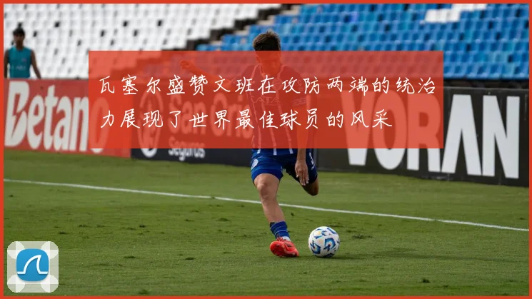 瓦塞尔盛赞文班在攻防两端的统治力展现了世界最佳球员的风采