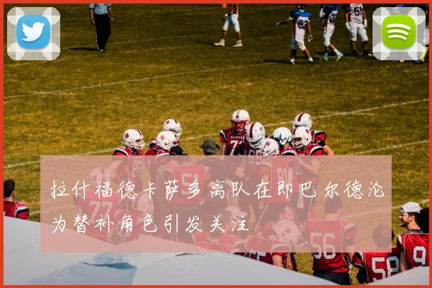 拉什福德卡萨多离队在即巴尔德沦为替补角色引发关注