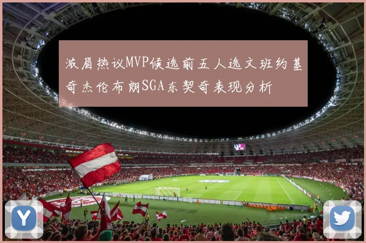 浓眉热议MVP候选前五人选文班约基奇杰伦布朗SGA东契奇表现分析