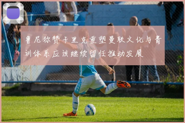 鲁尼称赞卡里克重塑曼联文化与青训体系应该继续留任推动发展