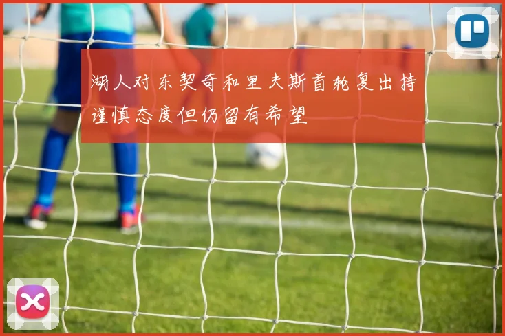 湖人对东契奇和里夫斯首轮复出持谨慎态度但仍留有希望