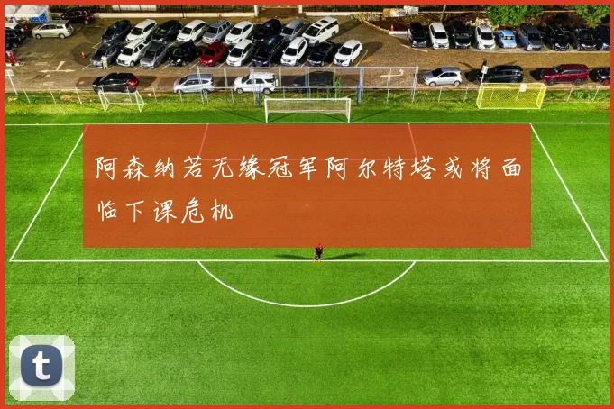 阿森纳若无缘冠军阿尔特塔或将面临下课危机