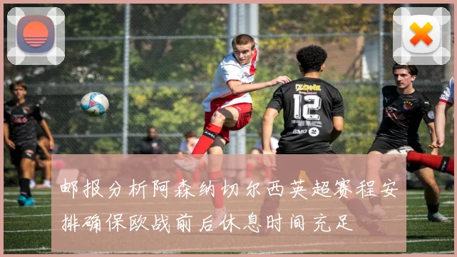 邮报分析阿森纳切尔西英超赛程安排确保欧战前后休息时间充足