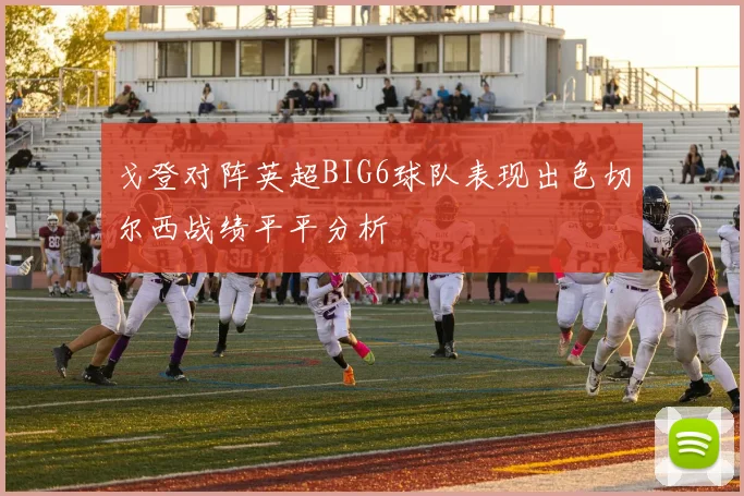 戈登对阵英超BIG6球队表现出色切尔西战绩平平分析