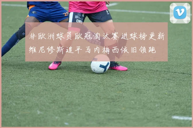 非欧洲球员欧冠淘汰赛进球榜更新维尼修斯追平马内梅西依旧领跑