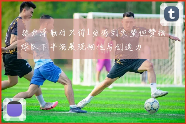 赫尔泽勒对只得1分感到失望但赞扬球队下半场展现韧性与创造力