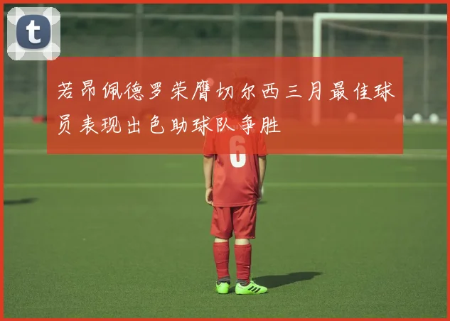 若昂佩德罗荣膺切尔西三月最佳球员表现出色助球队争胜