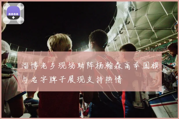 淄博老乡现场助阵杨瀚森高举国旗与名字牌子展现支持热情