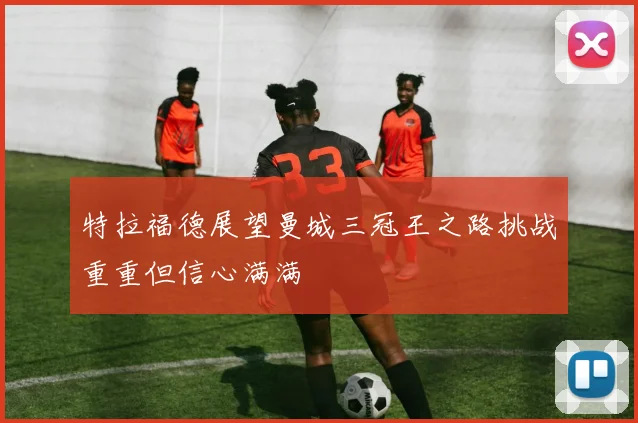特拉福德展望曼城三冠王之路挑战重重但信心满满