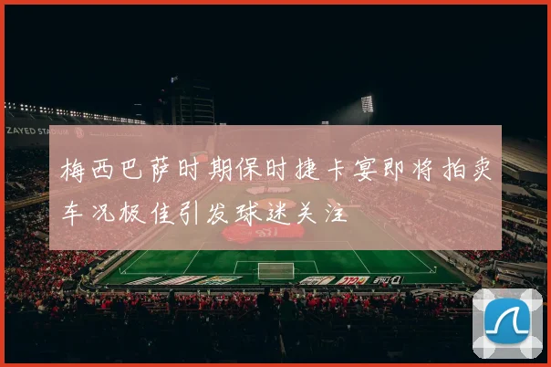 梅西巴萨时期保时捷卡宴即将拍卖车况极佳引发球迷关注