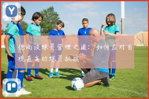 德尚谈球员管理之道：如何应对自视甚高的球员挑战