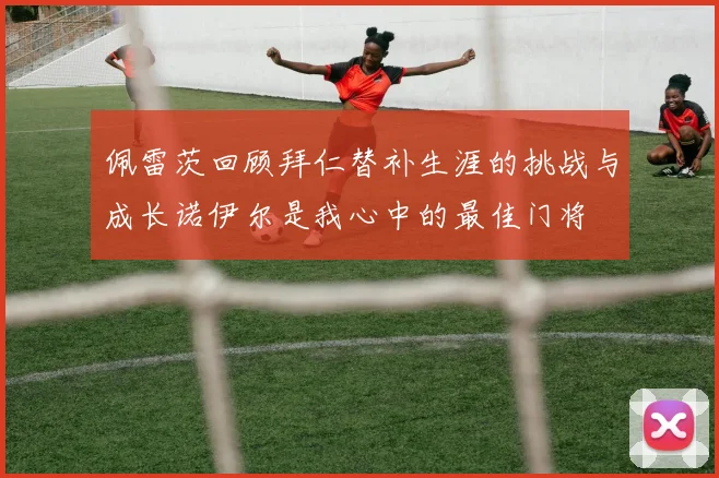 佩雷茨回顾拜仁替补生涯的挑战与成长诺伊尔是我心中的最佳门将