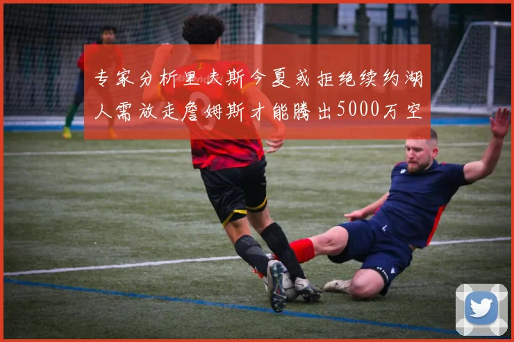 专家分析里夫斯今夏或拒绝续约湖人需放走詹姆斯才能腾出5000万空间